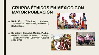 GRUPOS ÉTNICOS EN MÉXICO CON
MAYOR POBLACIÓN
■ NAHUAS: Tlahuicas, Colhuas,
Tlaxcaltecas, Tepanecas, Cholcas y
Xochimilcas
■ Se ubican: Ciudad de México, Puebla,
Morelos, Estado de México, Hidalgo,
Tlaxcala,Veracruz, Guerrero, Oaxaca
entre otros
 