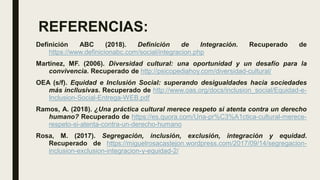 REFERENCIAS:
Definición ABC (2018). Definición de Integración. Recuperado de
https://www.definicionabc.com/social/integracion.php
Martínez, MF. (2006). Diversidad cultural: una oportunidad y un desafío para la
convivencia. Recuperado de http://psicopediahoy.com/diversidad-cultural/
OEA (s/f). Equidad e Inclusión Social: superando desigualdades hacia sociedades
más incllusivas. Recuperado de http://www.oas.org/docs/inclusion_social/Equidad-e-
Inclusion-Social-Entrega-WEB.pdf
Ramos, A. (2018). ¿Una práctica cultural merece respeto si atenta contra un derecho
humano? Recuperado de https://es.quora.com/Una-pr%C3%A1ctica-cultural-merece-
respeto-si-atenta-contra-un-derecho-humano
Rosa, M. (2017). Segregación, inclusión, exclusión, integración y equidad.
Recuperado de https://miguelrosacastejon.wordpress.com/2017/09/14/segregacion-
inclusion-exclusion-integracion-y-equidad-2/
 