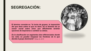 SEGREGACIÓN:
El término consiste en “la lucha de grupos, la imposición
del que tiene sobre el que no tiene. Es el dominio de un
sector social sobre otros que difícilmente tendrán
opciones de imponerse o cambiar su status.
Es la clasificación en segmentos bien diferenciados donde
los roles no pueden traspasar las fronteras de lo que
decida el grupo dominante”. (Rosa, M., 2017)
 