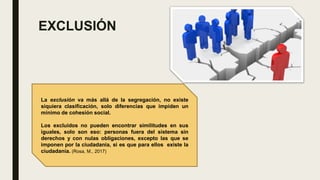 EXCLUSIÓN
La exclusión va más allá de la segregación, no existe
siquiera clasificación, solo diferencias que impiden un
mínimo de cohesión social.
Los excluidos no pueden encontrar similitudes en sus
iguales, solo son eso: personas fuera del sistema sin
derechos y con nulas obligaciones, excepto las que se
imponen por la ciudadanía, si es que para ellos existe la
ciudadanía. (Rosa, M., 2017)
 