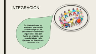 INTEGRACIÓN
La integración es un
fenómeno que sucede
cuando un grupo de
personas unen al mismo a
alguien que está por
fuera, sin importar sus
características y sin
fijarse en las diferencias.
(Definicion ABC, 2018)
 