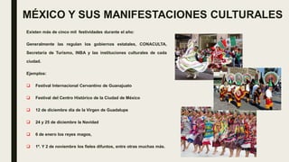 MÉXICO Y SUS MANIFESTACIONES CULTURALES
Existen más de cinco mil festividades durante el año:
Generalmente las regulan los gobiernos estatales, CONACULTA,
Secretaría de Turismo, INBA y las instituciones culturales de cada
ciudad.
Ejemplos:
 Festival Internacional Cervantino de Guanajuato
 Festival del Centro Histórico de la Ciudad de México
 12 de diciembre día de la Virgen de Guadalupe
 24 y 25 de diciembre la Navidad
 6 de enero los reyes magos,
 1º. Y 2 de noviembre los fieles difuntos, entre otras muchas más.
 