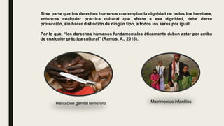 Si se parte que los derechos humanos contemplan la dignidad de todos los hombres,
entonces cualquier práctica cultural que afecte a esa dignidad, debe darse
protección, sin hacer distinción de ningún tipo, a todos los seres por igual.
Por lo que, “los derechos humanos fundamentales éticamente deben estar por arriba
de cualquier práctica cultural” (Ramos, A., 2018).
Hablación genital femenina Matrimonios infantiles
 