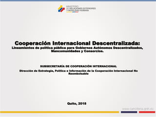 Cooperación Internacional Descentralizada:
Lineamientos de política pública para Gobiernos Autónomos Descentralizados,
Mancomunidades y Consorcios.
SUBSECRETARÍA DE COOPERACIÓN INTERNACIONAL
Dirección de Estrategia, Política e Información de la Cooperación Internacional No
Reembolsable
Quito, 2018
 