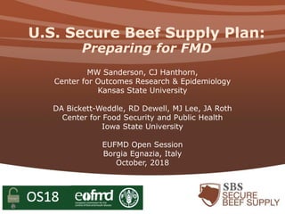 U.S. Secure Beef Supply Plan:
Preparing for FMD
MW Sanderson, CJ Hanthorn,
Center for Outcomes Research & Epidemiology
Kansas State University
DA Bickett-Weddle, RD Dewell, MJ Lee, JA Roth
Center for Food Security and Public Health
Iowa State University
EUFMD Open Session
Borgia Egnazia, Italy
October, 2018
 