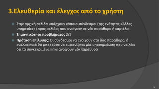 3.Ελευθερία και έλεγχος από το χρήστη
 Στην αρχική σελίδα υπάρχουν κάποιοι σύνδεσμοι (της ενότητας «Άλλες
υπηρεσίες») προς σελίδες που ανοίγουν σε νέο παράθυρο ή καρτέλα
 Σημαντικότητα προβλήματος 2/5
 Πρόταση επίλυσης: Οι σύνδεσμοι να ανοίγουν στο ίδιο παράθυρο, ή
εναλλακτικά θα μπορούσε να εμφανίζεται μία υποσημείωση που να λέει
ότι τα συγκεκριμένα links ανοίγουν νέο παράθυρο
10
 