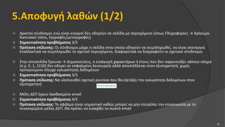 5.Αποφυγή λαθών (1/2)
 Αρκετοί σύνδεσμοι ενώ είναι ενεργοί δεν οδηγούν σε σελίδα με περιεχόμενο (όπως Πληροφορίες → Χρήσιμοι
δικτυακοί τόποι, Εγγραφές/μετεγγραφές)
 Σημαντικότητα προβλήματος 3/5
 Πρόταση επίλυσης: Οι σύνδεσμοι μέχρι η σελίδα στην οποία οδηγούν να συμπληρωθεί, να είναι ανενεργοί
Εναλλακτικά να συμπληρωθεί το σχετικό περιεχόμενο, διαφορετικά να διαγραφούν οι σχετικοί σύνδεσμοι
 Στην ιστοσελίδα Έρευνα → Δημοσιεύσεις, η εισαγωγή χαρακτήρων ή έτους που δεν παρουσιάζει κάποιο νόημα
(π.χ. 0, 1, 2150) δεν οδηγεί σε εσφαλμένη λειτουργία αλλά αποστέλλεται στον εξυπηρετητή, χωρίς
προηγούμενο έλεγχο εγκυρότητας δεδομένων
 Σημαντικότητα προβλήματος 3/5
 Πρόταση επίλυσης: Να υλοποιηθεί σχετική ρουτίνα που θα εξετάζει την εγκυρότητα δεδομένων στον
εξυπηρετητή
 Μέλη ΔΕΠ έχουν λανθασμένο email
 Σημαντικότητα προβλήματος 4/5
 Πρόταση επίλυσης: Το σφάλμα είναι σημαντικό καθώς μπορεί να μην επιτρέπει την επικοινωνία με το
συγκεκριμένο μέλος ΔΕΠ. Θα πρέπει να εισαχθεί το σωστό email
13
 