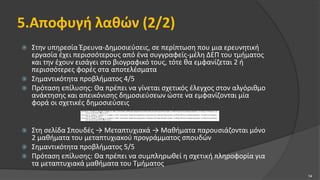 5.Αποφυγή λαθών (2/2)
 Στην υπηρεσία Έρευνα-Δημοσιεύσεις, σε περίπτωση που μια ερευνητική
εργασία έχει περισσότερους από ένα συγγραφείς-μέλη ΔΕΠ του τμήματος
και την έχουν εισάγει στο βιογραφικό τους, τότε θα εμφανίζεται 2 ή
περισσότερες φορές στα αποτελέσματα
 Σημαντικότητα προβλήματος 4/5
 Πρόταση επίλυσης: Θα πρέπει να γίνεται σχετικός έλεγχος στον αλγόριθμο
ανάκτησης και απεικόνισης δημοσιεύσεων ώστε να εμφανίζονται μία
φορά οι σχετικές δημοσιεύσεις
 Στη σελίδα Σπουδές → Μεταπτυχιακά → Μαθήματα παρουσιάζονται μόνο
2 μαθήματα του μεταπτυχιακού προγράμματος σπουδών
 Σημαντικότητα προβλήματος 5/5
 Πρόταση επίλυσης: Θα πρέπει να συμπληρωθεί η σχετική πληροφορία για
τα μεταπτυχιακά μαθήματα του Τμήματος
14
 