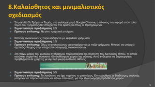8.Καλαίσθητος και μινιμαλιστικός
σχεδιασμός
 Στη σελίδα Το Τμήμα → Τομείς, στο φυλλομετρητή Google Chrome, ο πίνακας που αφορά στον τρίτο
τομέα του Τμήματος δεν στοιχίζεται στα αριστερά όπως οι προηγούμενοι
 Σημαντικότητα προβλήματος 2/5
 Πρόταση επίλυσης: Να γίνει η σχετική στοίχιση
 Κάποιες ανακοινώσεις παρουσιάζονται με κεφαλαία γράμματα
 Σημαντικότητα προβλήματος 1/5
 Πρόταση επίλυσης: Όλες οι ανακοινώσεις να αναφέρονται με πεζά γράμματα. Μπορεί να υπάρχει
σχετικός έλεγχος στην υπηρεσία εισαγωγής ανακοινώσεων
 Στο πάνω μέρος του φυσικού σχεδιασμού παρουσιάζεται το λογότυπο του Δικτυακού τόπου, το οποίο
καλύπτει σημαντικό ποσοστό του διαθέσιμου χώρου της οθόνης. Αυτό ενδέχεται να δημιουργήσει
προβλήματα σε χρήστες με σχετικά μικρή ανάλυση οθόνης
 Σημαντικότητα προβλήματος 3/5
 Πρόταση επίλυσης: Το λογότυπο να έχει περίπου το μισό ύψος. Επιπρόσθετα, οι διαθέσιμες επιλογές
μπορούν να παρουσιαστούν και πάνω από αυτό, για την εξοικονόμηση πρόσθετου χώρου
18
 