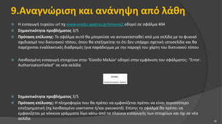 9.Αναγνώριση και ανάνηψη από λάθη
 Η εισαγωγή τυχαίου url πχ www.ecedu.upatras.gr/ereuna2 οδηγεί σε σφάλμα 404
 Σημαντικότητα προβλήματος 3/5
 Πρόταση επίλυσης: Το σφάλμα αυτό θα μπορούσε να αντικατασταθεί από μια σελίδα με το φυσικό
σχεδιασμό του δικτυακού τόπου, όπου θα επεξηγείται το ότι δεν υπάρχει σχετική ιστοσελίδα και θα
παρέχονται εναλλακτικές διαδρομές (για παράδειγμα με την παροχή του χάρτη του δικτυακού τόπου
 Λανθασμένη εισαγωγή στοιχείων στην ‘Είσοδο Μελών’ οδηγεί στην εμφάνιση του σφάλματος: “Error:
AuthorizationFailed” σε νέα σελίδα
 Σημαντικότητα προβλήματος 3/5
 Πρόταση επίλυσης: Η πληροφορία που θα πρέπει να εμφανίζεται πρέπει να είναι περισσότερο
επεξηγηματική (πχ λανθασμένο username ή/και password). Επίσης το σφάλμα θα πρέπει να
εμφανίζεται με κόκκινα γράμματα λίγο κάτω από τα πλαίσια εισαγωγής των στοιχείων και όχι σε νέα
σελίδα
19
 