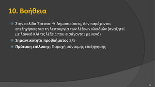 10. Βοήθεια
 Στην σελίδα Έρευνα → Δημοσιεύσεις, δεν παρέχονται
επεξηγήσεις για τη λειτουργία των λέξεων κλειδιών (αναζητεί
με λογικό ΚΑΙ τις λέξεις που εισάγονται με κενό)
 Σημαντικότητα προβλήματος 2/5
 Πρόταση επίλυσης: Παροχή σύντομης επεξήγησης
20
 