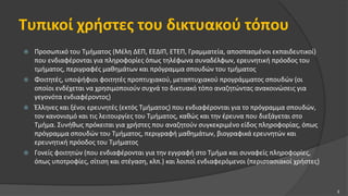 Τυπικοί χρήστες του δικτυακού τόπου
 Προσωπικό του Τμήματος (Μέλη ΔΕΠ, ΕΕΔΙΠ, ΕΤΕΠ, Γραμματεία, αποσπασμένοι εκπαιδευτικοί)
που ενδιαφέρονται για πληροφορίες όπως τηλέφωνα συναδέλφων, ερευνητική πρόοδος του
τμήματος, περιγραφές μαθημάτων και πρόγραμμα σπουδών του τμήματος
 Φοιτητές, υποψήφιοι φοιτητές προπτυχιακού, μεταπτυχιακού προγράμματος σπουδών (οι
οποίοι ενδέχεται να χρησιμοποιούν συχνά το δικτυακό τόπο αναζητώντας ανακοινώσεις για
γεγονότα ενδιαφέροντος)
 Έλληνες και ξένοι ερευνητές (εκτός Τμήματος) που ενδιαφέρονται για το πρόγραμμα σπουδών,
τον κανονισμό και τις λειτουργίες του Τμήματος, καθώς και την έρευνα που διεξάγεται στο
Τμήμα. Συνήθως πρόκειται για χρήστες που αναζητούν συγκεκριμένο είδος πληροφορίας, όπως
πρόγραμμα σπουδών του Τμήματος, περιγραφή μαθημάτων, βιογραφικά ερευνητών και
ερευνητική πρόοδος του Τμήματος
 Γονείς φοιτητών (που ενδιαφέρονται για την εγγραφή στο Τμήμα και συναφείς πληροφορίες,
όπως υποτροφίες, σίτιση και στέγαση, κλπ.) και λοιποί ενδιαφερόμενοι (περιστασιακοί χρήστες)
3
 