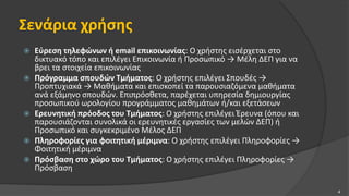 Σενάρια χρήσης
 Εύρεση τηλεφώνων ή email επικοινωνίας: Ο χρήστης εισέρχεται στο
δικτυακό τόπο και επιλέγει Επικοινωνία ή Προσωπικό → Μέλη ΔΕΠ για να
βρει τα στοιχεία επικοινωνίας
 Πρόγραμμα σπουδών Τμήματος: Ο χρήστης επιλέγει Σπουδές →
Προπτυχιακά → Μαθήματα και επισκοπεί τα παρουσιαζόμενα μαθήματα
ανά εξάμηνο σπουδών. Επιπρόσθετα, παρέχεται υπηρεσία δημιουργίας
προσωπικού ωρολογίου προγράμματος μαθημάτων ή/και εξετάσεων
 Ερευνητική πρόοδος του Τμήματος: Ο χρήστης επιλέγει Έρευνα (όπου και
παρουσιάζονται συνολικά οι ερευνητικές εργασίες των μελών ΔΕΠ) ή
Προσωπικό και συγκεκριμένο Μέλος ΔΕΠ
 Πληροφορίες για φοιτητική μέριμνα: Ο χρήστης επιλέγει Πληροφορίες →
Φοιτητική μέριμνα
 Πρόσβαση στο χώρο του Τμήματος: Ο χρήστης επιλέγει Πληροφορίες →
Πρόσβαση
4
 