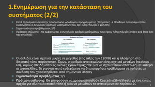 1.Ενημέρωση για την κατάσταση του
συστήματος (2/2)
 Κατά τη διάρκεια σύνταξης προσωπικού ωρολογίου προγράμματος (Υπηρεσίες → Ωρολόγιο πρόγραμμα) δεν
εμφανίζεται ο συνολικός αριθμός μαθημάτων που έχει ήδη επιλέξει ο χρήστης
 Σημαντικότητα προβλήματος 3/5
 Πρόταση επίλυσης: Να εμφανίζεται ο συνολικός αριθμός μαθημάτων που έχουν ήδη επιλεχθεί (τόσο ανά έτος όσο
και συνολικά)
 Οι σελίδες είναι σχετικά μικρές σε μέγεθος (της τάξης των 120KB) και η πλοήγηση στο
δικτυακό τόπο απρόσκοπτη. Όμως, ο αριθμός αντικειμένων είναι σχετικά μεγάλος (περίπου
60), κυρίως επειδή κάποιες εικόνες έχουν τεμαχιστεί για να σχεδιαστούν αποτελεσματικότερα
οι ιστοσελίδες. Το γεγονός αυτό ενδεχόμενα να δημιουργήσει προβλήματα σε χρήστες με
σύνδεση που χαρακτηρίζεται από σημαντικό latency
 Σημαντικότητα προβλήματος 1/5
 Πρόταση επίλυσης: Θα μπορούσαν να χρησιμοποιηθούν CascadingStyleSheets με ένα ενιαίο
αρχείο για όλο το δικτυακό τόπο ή /και να μειωθούν τα αντικείμενα σε περίπου 20 6
 