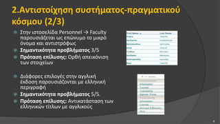 2.Αντιστοίχηση συστήματος-πραγματικού
κόσμου (2/3)
 Στην ιστοσελίδα Personnel → Faculty
παρουσιάζεται ως επώνυμο το μικρό
όνομα και αντιστρόφως
 Σημαντικότητα προβλήματος 3/5
 Πρόταση επίλυσης: Ορθή απεικόνιση
των στοιχείων
 Διάφορες επιλογές στην αγγλική
έκδοση παρουσιάζονται με ελληνική
περιγραφή
 Σημαντικότητα προβλήματος 5/5.
 Πρόταση επίλυσης: Αντικατάσταση των
ελληνικών τίτλων με αγγλικούς
8
 
