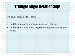 Triangle Angle Relationships
The student is able to (I can):
• Find the measures of missing angles of triangles
• Find the measures of missing remote interior and exterior
angles
 
