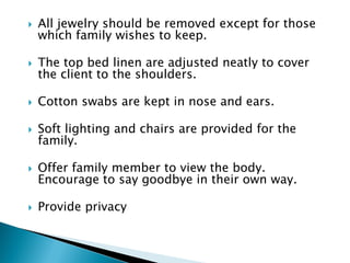  All jewelry should be removed except for those
which family wishes to keep.
 The top bed linen are adjusted neatly to cover
the client to the shoulders.
 Cotton swabs are kept in nose and ears.
 Soft lighting and chairs are provided for the
family.
 Offer family member to view the body.
Encourage to say goodbye in their own way.
 Provide privacy
 