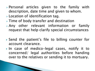  Personal articles given to the family with
description, date time and given to whom.
 Location of identification tag.
 Time of body transfer and destination
 Any other relevant information or family
request that help clarify special circumstances
 Send the patient’s file to billing counter for
account clearance.
 In case of medico-legal cases, notify it to
concerned/ legal authorities before handing
over to the relatives or sending it to mortuary.
 