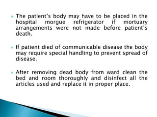  The patient’s body may have to be placed in the
hospital morgue refrigerator if mortuary
arrangements were not made before patient’s
death.
 If patient died of communicable disease the body
may require special handling to prevent spread of
disease.
 After removing dead body from ward clean the
bed and room thoroughly and disinfect all the
articles used and replace it in proper place.
 
