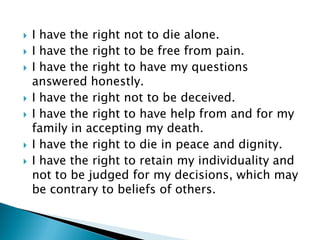  I have the right not to die alone.
 I have the right to be free from pain.
 I have the right to have my questions
answered honestly.
 I have the right not to be deceived.
 I have the right to have help from and for my
family in accepting my death.
 I have the right to die in peace and dignity.
 I have the right to retain my individuality and
not to be judged for my decisions, which may
be contrary to beliefs of others.
 