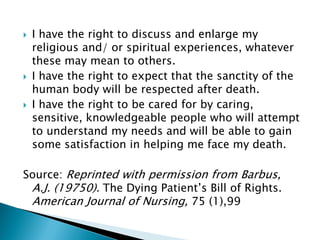  I have the right to discuss and enlarge my
religious and/ or spiritual experiences, whatever
these may mean to others.
 I have the right to expect that the sanctity of the
human body will be respected after death.
 I have the right to be cared for by caring,
sensitive, knowledgeable people who will attempt
to understand my needs and will be able to gain
some satisfaction in helping me face my death.
Source: Reprinted with permission from Barbus,
A.J. (19750). The Dying Patient’s Bill of Rights.
American Journal of Nursing, 75 (1),99
 