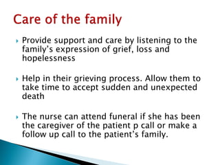  Provide support and care by listening to the
family’s expression of grief, loss and
hopelessness
 Help in their grieving process. Allow them to
take time to accept sudden and unexpected
death
 The nurse can attend funeral if she has been
the caregiver of the patient p call or make a
follow up call to the patient’s family.
 