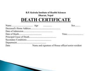 B.P. Koirala Institute of Health Sciences
Dharan, Nepal
DEATH CERTIFICATE
Name…………………………………. Age ……………. Sex……….
Deceased’s Home Address……………………………………………….
Date of Admission………………………………………………
Date of Death…………………………………… Time………………………...
Principal Cause of Death…………………………………………..
Secondary Conditions……………………………………….
Department………………………………………………
Date Name and signature of House officer/senior resident
 