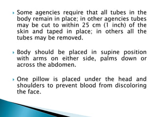  Some agencies require that all tubes in the
body remain in place; in other agencies tubes
may be cut to within 25 cm (1 inch) of the
skin and taped in place; in others all the
tubes may be removed.
 Body should be placed in supine position
with arms on either side, palms down or
across the abdomen.
 One pillow is placed under the head and
shoulders to prevent blood from discoloring
the face.
 