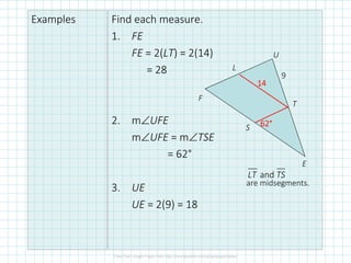 Examples Find each measure.
1. FE
FE = 2(LT) = 2(14)
= 28
2. m∠UFE
m∠UFE = m∠TSE
= 62°
3. UE
UE = 2(9) = 18
F
L
U
T
E
S
14141414
62626262°°°°
andLT TS
are midsegments.
9
 