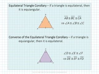 Equilateral TriangleEquilateral TriangleEquilateral TriangleEquilateral Triangle CorollaryCorollaryCorollaryCorollary – if a triangle is equilateral, then
it is equiangular.
Converse of the Equilateral TriangleConverse of the Equilateral TriangleConverse of the Equilateral TriangleConverse of the Equilateral Triangle CorollaryCorollaryCorollaryCorollary – if a triangle is
equiangular, then it is equilateral.
C
B
A
≅ ≅
⇒ ∠ ≅ ∠ ≅ ∠
AB BC CA
A B C
D E F
DE EF FD
∠ ≅ ∠ ≅ ∠
⇒ ≅ ≅
F
E
D
 