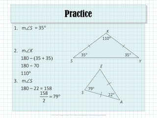 Practice
1. m∠S
2. m∠K
180 – (35 + 35)
180 – 70
110°
3. m∠S
180 – 22 = 158
35°
S
K
Y
S
E
A
22°
= 35°
35°
110°
158
79
2
= °
79°
 