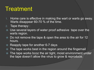 Treatment
1. Home care is effective in making the wart or warts go away.
Warts disappear 60-70 % of the time.
2. Tape therapy :
 Use several layers of water proof adhesive tape over the
warts region.
 Do not remove the tape & open the area to the air for 12
hours.
 Reapply tape for another 6-7 days
 The tape works best in the region around the fingernail
 The tape works bcoz the air tight, moist environment under
the tape doesn’t allow the virus to grow & reproduce.
 