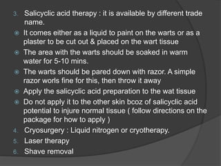 3. Salicyclic acid therapy : it is available by different trade
name.
 It comes either as a liquid to paint on the warts or as a
plaster to be cut out & placed on the wart tissue
 The area with the warts should be soaked in warm
water for 5-10 mins.
 The warts should be pared down with razor. A simple
razor worls fine for this, then throw it away
 Apply the salicyclic acid preparation to the wat tissue
 Do not apply it to the other skin bcoz of salicyclic acid
potential to injure normal tissue ( follow directions on the
package for how to apply )
4. Cryosurgery : Liquid nitrogen or cryotherapy.
5. Laser therapy
6. Shave removal
 