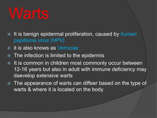Warts
 It is benign epidermal proliferation, caused by human
papilloma virus (HPV)
 it is also knows as Verrucae
 The infection is limited to the epidermis
 It is common in children most commonly occur between
12-16 years but also in adult with immune deficiency may
daevelop extensive warts
 The appearance of warts can diffeer based on the type of
warts & where it is located on the body
 