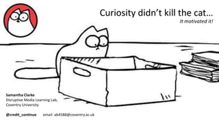 Curiosity didn’t kill the cat…
It motivated it!
Samantha Clarke
Disruptive Media Learning Lab,
Coventry University
@credit_continue email: ab4588@coventry.ac.uk
 