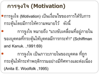 การจูงใจ (Motivation)
การจูงใจ (Motivation) เป็นเงื่อนไขของการได้รับการ
กระตุ้นโดยมีการให้ความหมายไว้ ดังนี้
 การจูงใจ หมายถึง "แรงขับเคลื่อนที่อยู่ภายใน
ของบุคคลที่กระตุ้นให้บุคคลมีการกระทา" (Schiffman
and Kanuk. ,1991:69)
 การจูงใจ เป็นภาวะภายในของบุคคล ที่ถูก
กระตุ้นให้กระทาพฤติกรรมอย่างมีทิศทางและต่อเนื่อง
(Anita E. Woolfolk ,1995)
 