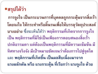 สรุปได้ว่ำ
กำรจูงใจ เป็นกระบวนกำรที่บุคคลถูกกระตุ้นจำกสิ่งเร้ำ
โดยจงใจ ให้กระทำหรือดิ้นรนเพื่อให้บรรลุวัตถุประสงค์
บำงอย่ำง ซึ่งจะเห็นได้ว่า พฤติกรรมที่เกิดจำกกำรจูงใจ
เป็น พฤติกรรมที่มิใช่เป็นเพียงกำรตอบสนองสิ่งเร้ำ
ปกติธรรมดำ แต่ต้องเป็นพฤติกรรมที่มีควำมเข้มข้น มี
ทิศทำงจริงจัง มีเป้ำหมำยชัดเจนว่ำต้องกำรไปสู่จุดใด
และ พฤติกรรมที่เกิดขึ้น เป็นผลสืบเนื่องมำจำก
แรงผลักดัน หรือ แรงกระตุ้น ที่เรียกว่ำ แรงจูงใจ ด้วย
 