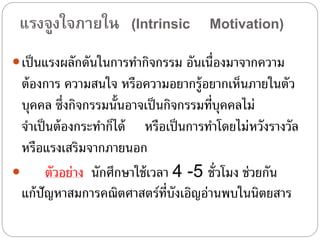 แรงจูงใจภำยใน (Intrinsic Motivation)
เป็นแรงผลักดันในการทํากิจกรรม อันเนื่องมาจากความ
ต้องการ ความสนใจ หรือความอยากรู้อยากเห็นภายในตัว
บุคคล ซึ่งกิจกรรมนั้นอาจเป็นกิจกรรมที่บุคคลไม่
จําเป็นต้องกระทําก็ได้ หรือเป็นการทําโดยไม่หวังรางวัล
หรือแรงเสริมจากภายนอก
 ตัวอย่าง นักศึกษาใช้เวลา 4 -5 ชั่วโมง ช่วยกัน
แก้ปัญหาสมการคณิตศาสตร์ที่บังเอิญอ่านพบในนิตยสาร
 