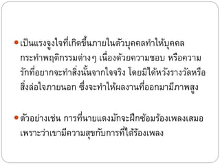 เป็นแรงจูงใจที่เกิดขึ้นภายในตัวบุคคลทาให้บุคคล
กระทาพฤติกรรมต่างๆ เนื่องด้วยความชอบ หรือความ
รักที่อยากจะทาสิ่งนั้นจากใจจริง โดยมิได้หวังรางวัลหรือ
สิ่งล่อใจภายนอก ซึ่งจะทาให้ผลงานที่ออกมามีภาพสูง
ตัวอย่างเช่น การที่นายแดงมักจะฝึกซ้อมร้องเพลงเสมอ
เพราะว่าเขามีความสุขกับการที่ได้ร้องเพลง
 