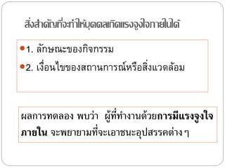 สิ่งสาคัญที่จะทาให้บุคคลเกิดแรงจูงใจภายในได้
1. ลักษณะของกิจกรรม
2. เงื่อนไขของสถานการณ์หรือสิ่งแวดล้อม
ผลการทดลอง พบว่า ผู้ที่ทํางานด้วยการมีแรงจูงใจ
ภายใน จะพยายามที่จะเอาชนะอุปสรรคต่างๆ
 