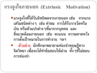 แรงจูงใจภายนอก (Extrinsic Motivation)
แรงจูงใจที่ได้รับอิทธิพลจากภายนอก เช่น จากแรง
เสริมชนิดต่างๆ เช่น คําชม การได้รับรางวัลหรือ
เงิน หรือตัวแปรต่างๆที่มาจากบุคคล และ
สิ่งแวดล้อมภายนอก เช่น คะแนน ความคาดหวัง
การตั้งเป้าหมายในการทํางาน ฯลฯ
 ตัวอย่าง นักศึกษาพยายามท่องจําทฤษฎีทาง
จิตวิทยา เพื่อจะได้ทําข้อสอบให้ผ่าน ทั้งๆที่ไม่ชอบ
การท่องจํา
 
