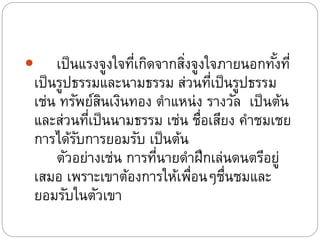  เป็นแรงจูงใจที่เกิดจากสิ่งจูงใจภายนอกทั้งที่
เป็นรูปธรรมและนามธรรม ส่วนที่เป็นรูปธรรม
เช่น ทรัพย์สินเงินทอง ตาแหน่ง รางวัล เป็นต้น
และส่วนที่เป็นนามธรรม เช่น ชื่อเสียง คาชมเชย
การได้รับการยอมรับ เป็นต้น
ตัวอย่างเช่น การที่นายดาฝึกเล่นดนตรีอยู่
เสมอ เพราะเขาต้องการให้เพื่อนๆชื่นชมและ
ยอมรับในตัวเขา
 