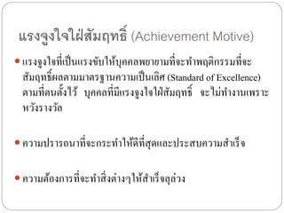 แรงจูงใจใฝ่สัมฤทธิ์ (Achievement Motive)
 แรงจูงใจที่เป็นแรงขับให้บุคคลพยายามที่จะทาพฤติกรรมที่จะ
สัมฤทธิ์ผลตามมาตรฐานความเป็นเลิศ (Standard of Excellence)
ตามที่ตนตั้งไว้ บุคคลที่มีแรงจูงใจใฝ่สัมฤทธิ์ จะไม่ทางานเพราะ
หวังรางวัล
 ความปรารถนาที่จะกระทาให้ดีที่สุดและประสบความสาเร็จ
 ความต้องการที่จะทาสิ่งต่างๆให้สาเร็จลุล่วง
 
