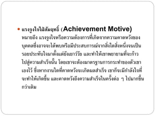  แรงจูงใจใฝ่ สัมฤทธิ์ (Achievement Motive)
หมายถึง แรงจูงใจหรือความต้องการที่เกิดจากความคาดหวังของ
บุคคลซึ่งอาจจะได้พบหรือมีประสบการณ์จากสิ่งใดสิ่งหนึ่งจนเป็น
รอยประทับใจมาตั้งแต่ยังเยาว์วัย และทําให้เขาพยายามที่จะก้าว
ไปสู่ความสําเร็จนั้น โดยเขาจะต้องมาตรฐานการกระทําของตัวเขา
เองไว้ ซึ่งหากงานใดที่คาดหวังจะเกิดผลสําเร็จ เขาก็จะมีกําลังใจที่
จะทําให้เกิดขึ้น และคาดหวังถึงความสําเร็จในครั้งต่อ ๆ ไปมากขึ้น
กว่าเดิม
 
