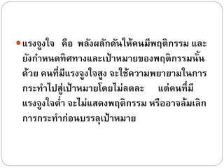 แรงจูงใจ คือ พลังผลักดันให้คนมีพฤติกรรม และ
ยังกำหนดทิศทำงและเป้ำหมำยของพฤติกรรมนั้น
ด้วย คนที่มีแรงจูงใจสูง จะใช้ควำมพยำยำมในกำร
กระทำไปสู่เป้ำหมำยโดยไม่ลดละ แต่คนที่มี
แรงจูงใจต่ำ จะไม่แสดงพฤติกรรม หรืออำจล้มเลิก
กำรกระทำก่อนบรรลุเป้ำหมำย
 