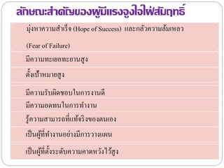 ลักษณะสาคัญของผู้มีแรงจูงใจใฝ่ สัมฤทธิ์
มุ่งหาความสาเร็จ (Hope of Success) และกลัวความล้มเหลว
(Fear of Failure)
มีความทะเยอทะยานสูง
ตั้งเป้าหมายสูง
มีความรับผิดชอบในการงานดี
มีความอดทนในการทางาน
รู้ความสามารถที่แท้จริงของตนเอง
เป็นผู้ที่ทางานอย่างมีการวางแผน
เป็นผู้ที่ตั้งระดับความคาดหวังไว้สูง
 