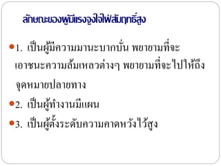 ลักษณะของผู้มีแรงจูงใจใฝ่ สัมฤทธิ์สูง
1. เป็นผู้มีความมานะบากบั่น พยายามที่จะ
เอาชนะความล้มเหลวต่างๆ พยายามที่จะไปให้ถึง
จุดหมายปลายทาง
2. เป็นผู้ทางานมีแผน
3. เป็นผู้ตั้งระดับความคาดหวังไว้สูง
 