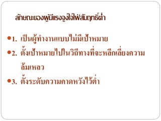 1. เป็นผู้ทางานแบบไม่มีเป้าหมาย
2. ตั้งเป้าหมายไปในวิถีทางที่จะหลีกเลี่ยงความ
ล้มเหลว
3. ตั้งระดับความคาดหวังไว้ต่า
ลักษณะของผู้มีแรงจูงใจใฝ่ สัมฤทธิ์ต่า
 
