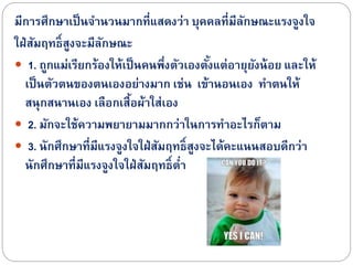 มีกำรศึกษำเป็นจำนวนมำกที่แสดงว่ำ บุคคลที่มีลักษณะแรงจูงใจ
ใฝ่สัมฤทธิ์สูงจะมีลักษณะ
 1. ถูกแม่เรียกร้องให้เป็นคนพึ่งตัวเองตั้งแต่อำยุยังน้อย และให้
เป็นตัวตนของตนเองอย่ำงมำก เช่น เข้ำนอนเอง ทำตนให้
สนุกสนำนเอง เลือกเสื้อผ้ำใส่เอง
 2. มักจะใช้ควำมพยำยำมมำกกว่ำในกำรทำอะไรก็ตำม
 3. นักศึกษำที่มีแรงจูงใจใฝ่สัมฤทธิ์สูงจะได้คะแนนสอบดีกว่ำ
นักศึกษำที่มีแรงจูงใจใฝ่สัมฤทธิ์ต่ำ
 