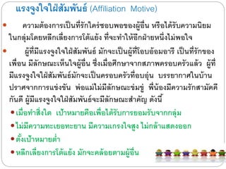 แรงจูงใจใฝ่สัมพันธ์ (Affiliation Motive)
 ความต้องการเป็นที่รักใคร่ชอบพอของผู้อื่น หรือไดด้รับความนิยม
ในกลุ่มโดยหลีกเลี่ยงการโต้แย้ง ที่จะทาให้อีกฝ่ายหนึ่งไดม่พอใจ
 ผู้ที่มีแรงจูงใจใฝ่สัมพันธ์ มักจะเป็นผู้ที่โอบอ้อมอารี เป็นที่รักของ
เพื่อน มีลักษณะเห็นใจผู้อื่น ซึ่งเมื่อศึกษาจากสภาพครอบครัวแล้ว ผู้ที่
มีแรงจูงใจใฝ่สัมพันธ์มักจะเป็นครอบครัวที่อบอุ่น บรรยากาศในบ้าน
ปราศจากการแข่งขัน พ่อแม่ไดม่มีลักษณะข่มขู่ พี่น้องมีความรักสามัคคี
กันดี ผู้มีแรงจูงใจใฝ่สัมพันธ์จะมีลักษณะสาคัญ ดังนี้
เมื่อทาสิ่งใด เป้าหมายคือเพื่อไดด้รับการยอมรับจากกลุ่ม
ไดม่มีความทะเยอทะยาน มีความเกรงใจสูง ไดม่กล้าแสดงออก
ตั้งเป้าหมายต่า
หลีกเลี่ยงการโต้แย้ง มักจะคล้อยตามผู้อื่น
 